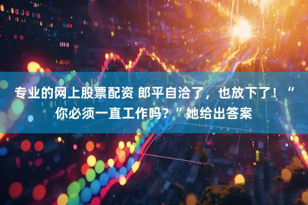 专业的网上股票配资 郎平自洽了，也放下了！“你必须一直工作吗？”她给出答案