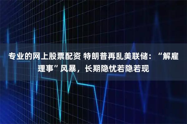 专业的网上股票配资 特朗普再乱美联储：“解雇理事”风暴，长期隐忧若隐若现