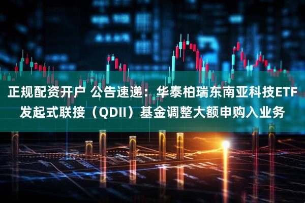 正规配资开户 公告速递：华泰柏瑞东南亚科技ETF发起式联接（QDII）基金调整大额申购入业务