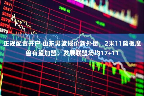 正规配资开户 山东男篮报价新外援，2米11篮板魔兽有望加盟，发展联盟场均17+11