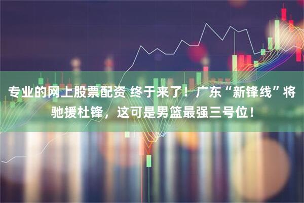 专业的网上股票配资 终于来了！广东“新锋线”将驰援杜锋，这可是男篮最强三号位！