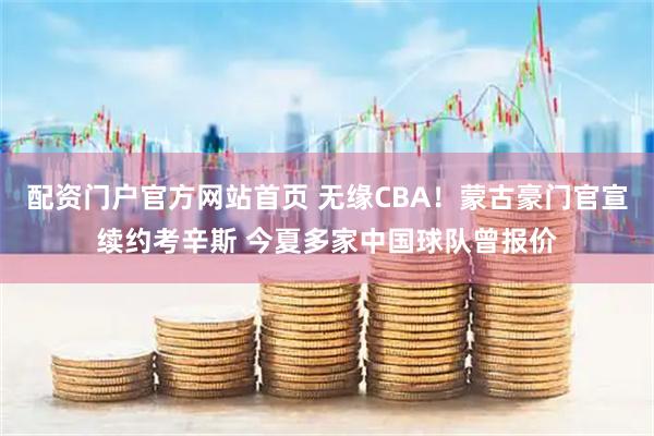 配资门户官方网站首页 无缘CBA！蒙古豪门官宣续约考辛斯 今夏多家中国球队曾报价