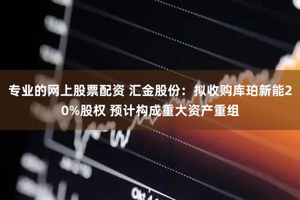 专业的网上股票配资 汇金股份：拟收购库珀新能20%股权 预计构成重大资产重组
