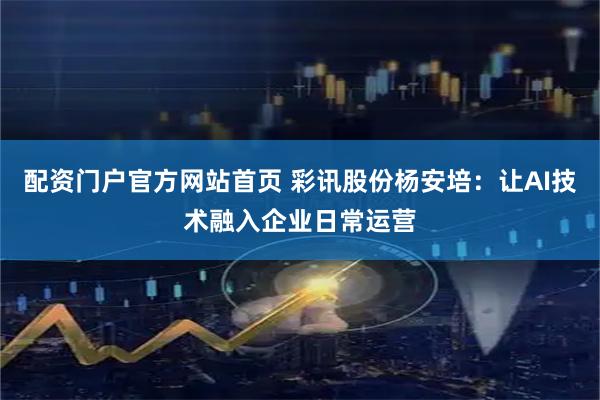 配资门户官方网站首页 彩讯股份杨安培：让AI技术融入企业日常运营