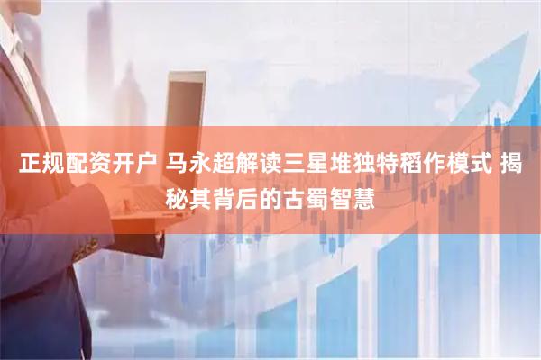 正规配资开户 马永超解读三星堆独特稻作模式 揭秘其背后的古蜀智慧