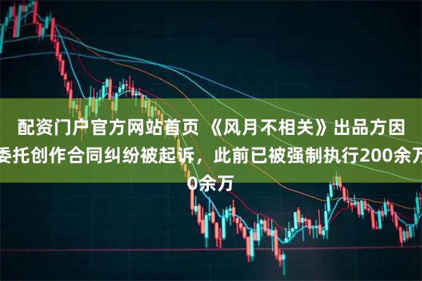 配资门户官方网站首页 《风月不相关》出品方因委托创作合同纠纷被起诉，此前已被强制执行200余万