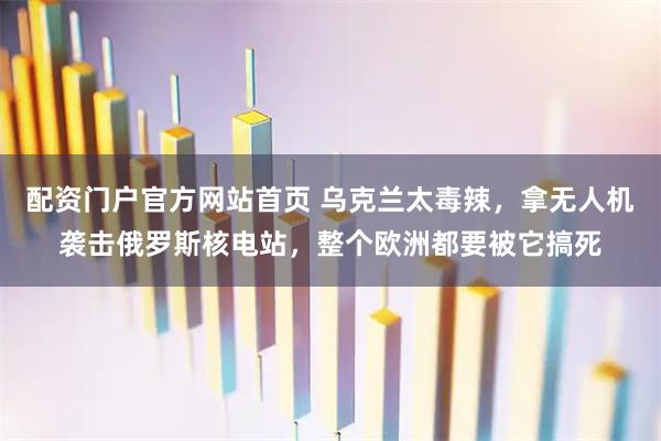 配资门户官方网站首页 乌克兰太毒辣，拿无人机袭击俄罗斯核电站，整个欧洲都要被它搞死