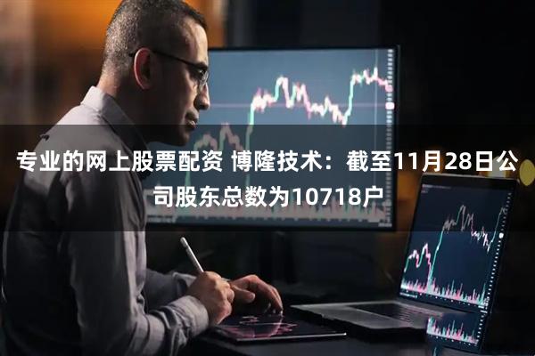 专业的网上股票配资 博隆技术：截至11月28日公司股东总数为10718户