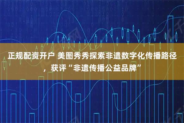 正规配资开户 美图秀秀探索非遗数字化传播路径，获评“非遗传播公益品牌”