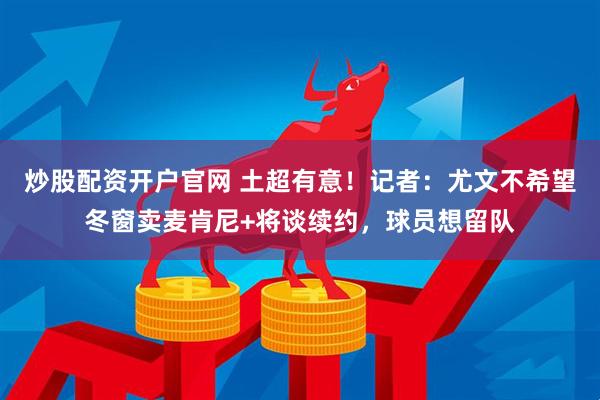 炒股配资开户官网 土超有意！记者：尤文不希望冬窗卖麦肯尼+将谈续约，球员想留队