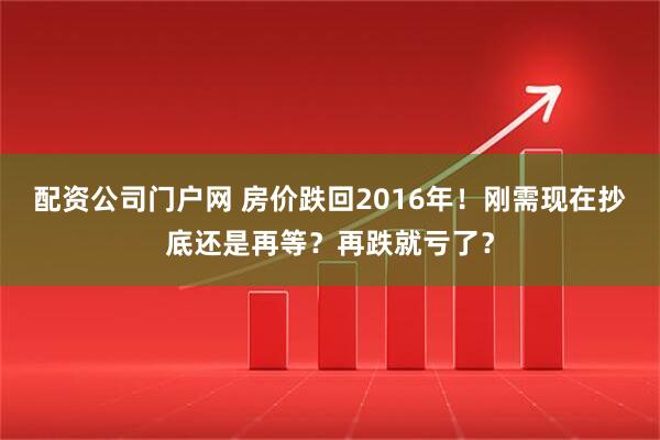 配资公司门户网 房价跌回2016年！刚需现在抄底还是再等？再跌就亏了？