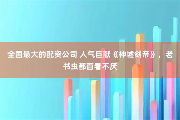 全国最大的配资公司 人气巨献《神墟剑帝》，老书虫都百看不厌