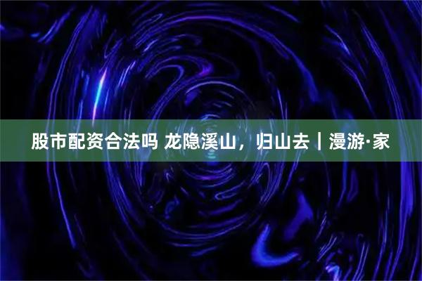 股市配资合法吗 龙隐溪山，归山去｜漫游·家