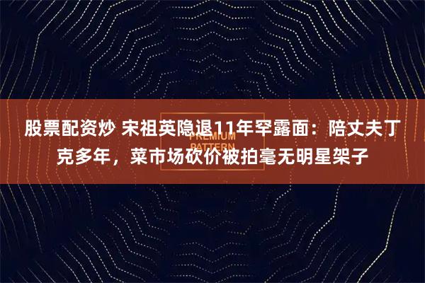 股票配资炒 宋祖英隐退11年罕露面：陪丈夫丁克多年，菜市场砍价被拍毫无明星架子
