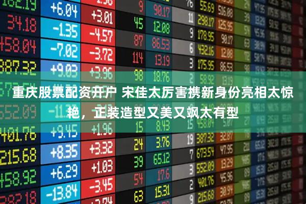 重庆股票配资开户 宋佳太厉害携新身份亮相太惊艳，正装造型又美又飒太有型