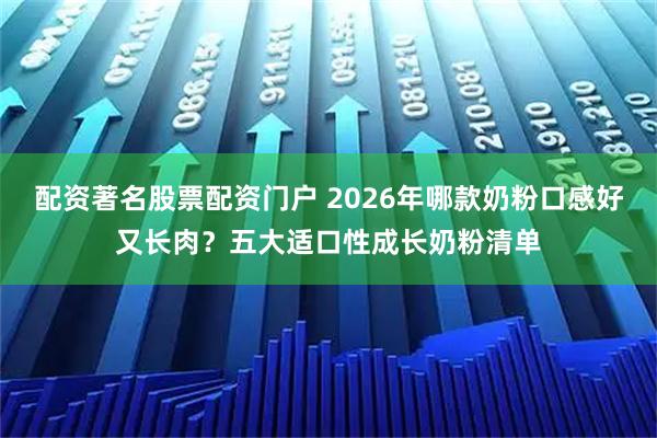 配资著名股票配资门户 2026年哪款奶粉口感好又长肉？五大适口性成长奶粉清单