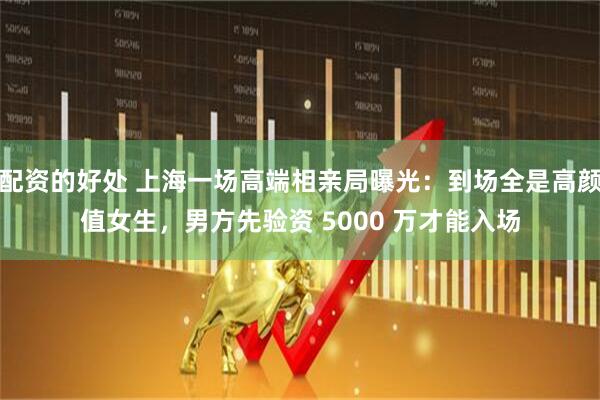 配资的好处 上海一场高端相亲局曝光：到场全是高颜值女生，男方先验资 5000 万才能入场