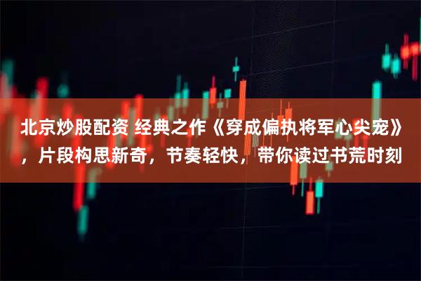 北京炒股配资 经典之作《穿成偏执将军心尖宠》，片段构思新奇，节奏轻快，带你读过书荒时刻