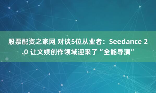 股票配资之家网 对谈5位从业者：Seedance 2.0 让文娱创作领域迎来了“全能导演”