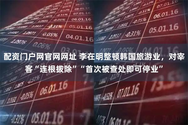 配资门户网官网网址 李在明整顿韩国旅游业，对宰客“连根拔除”“首次被查处即可停业”