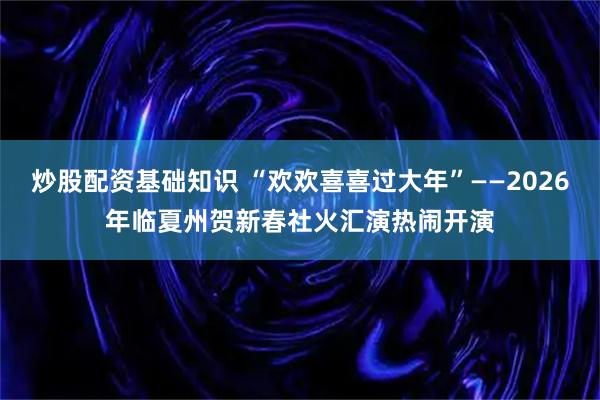 炒股配资基础知识 “欢欢喜喜过大年”——2026年临夏州贺新春社火汇演热闹开演