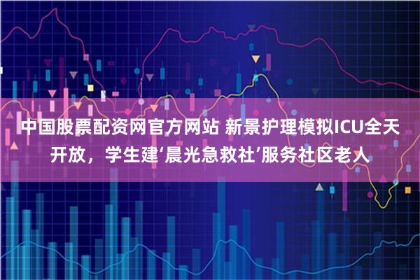 中国股票配资网官方网站 新景护理模拟ICU全天开放，学生建‘晨光急救社’服务社区老人