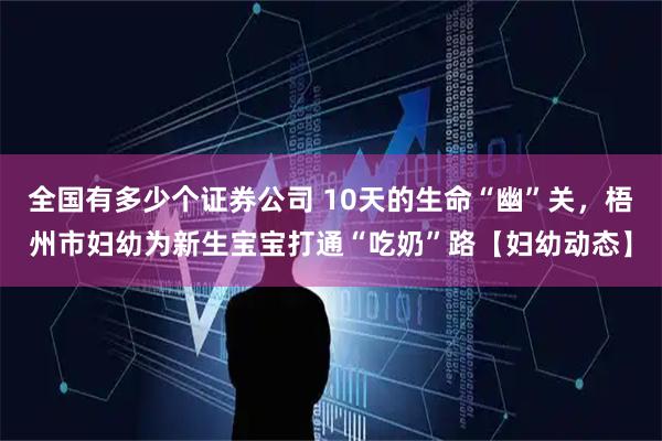 全国有多少个证券公司 10天的生命“幽”关，梧州市妇幼为新生宝宝打通“吃奶”路【妇幼动态】