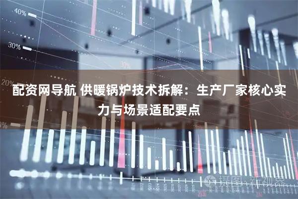 配资网导航 供暖锅炉技术拆解：生产厂家核心实力与场景适配要点