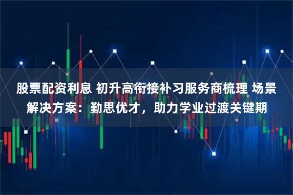 股票配资利息 初升高衔接补习服务商梳理 场景解决方案：勤思优才，助力学业过渡关键期