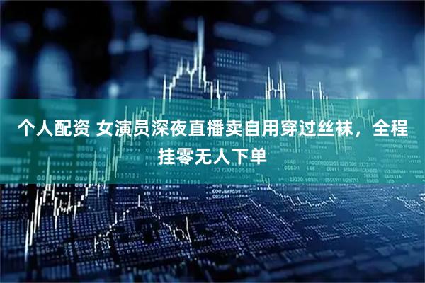 个人配资 女演员深夜直播卖自用穿过丝袜，全程挂零无人下单