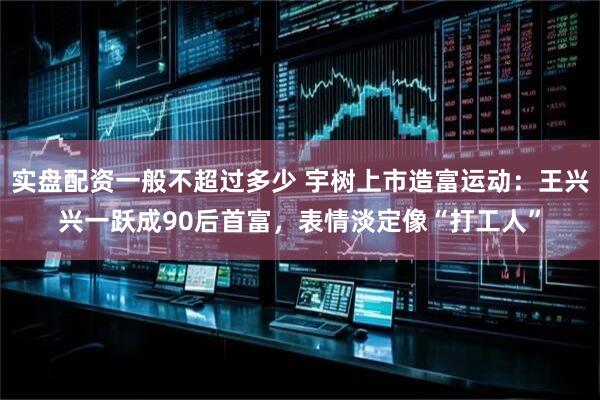 实盘配资一般不超过多少 宇树上市造富运动：王兴兴一跃成90后首富，表情淡定像“打工人”